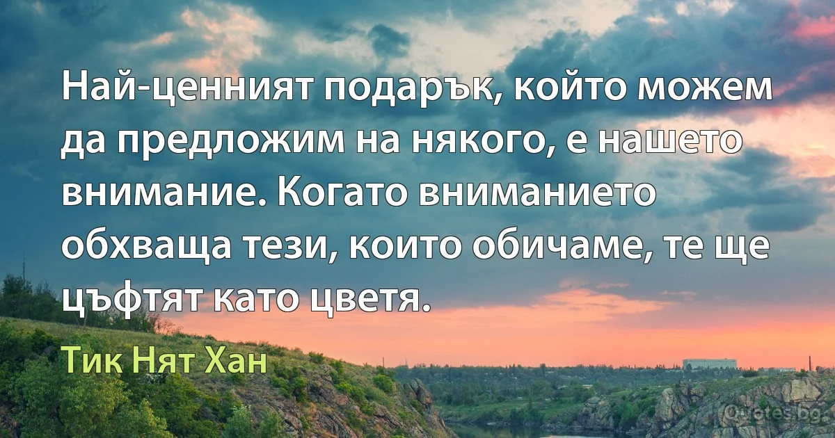 Най-ценният подарък, който можем да предложим на някого, е нашето внимание. Когато вниманието обхваща тези, които обичаме, те ще цъфтят като цветя. (Тик Нят Хан)