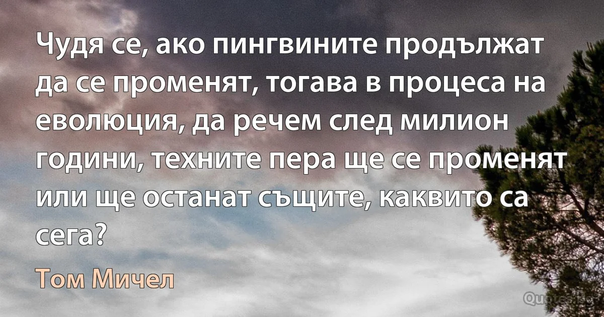 Чудя се, ако пингвините продължат да се променят, тогава в процеса на еволюция, да речем след милион години, техните пера ще се променят или ще останат същите, каквито са сега? (Том Мичел)