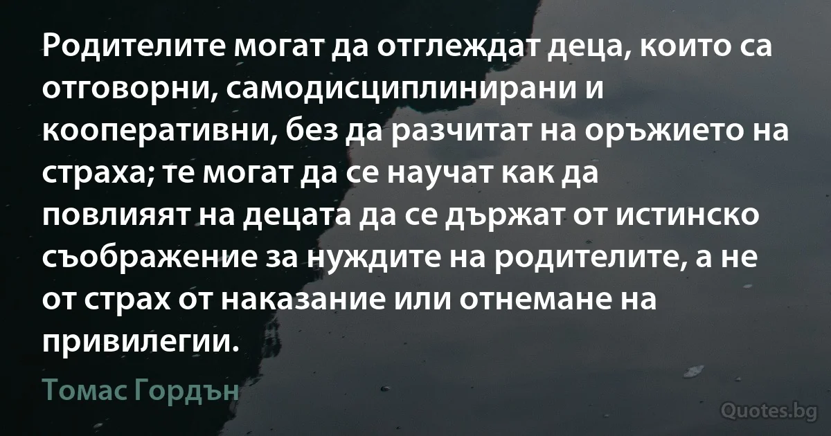 Родителите могат да отглеждат деца, които са отговорни, самодисциплинирани и кооперативни, без да разчитат на оръжието на страха; те могат да се научат как да повлияят на децата да се държат от истинско съображение за нуждите на родителите, а не от страх от наказание или отнемане на привилегии. (Томас Гордън)