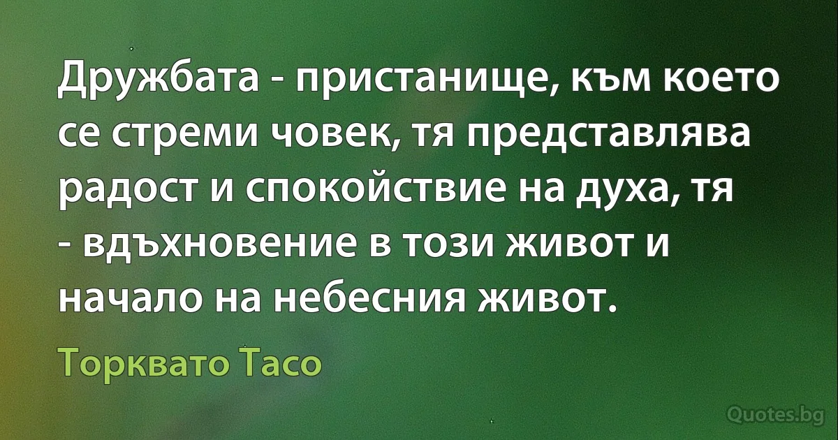 Дружбата - пристанище, към което се стреми човек, тя представлява радост и спокойствие на духа, тя - вдъхновение в този живот и начало на небесния живот. (Торквато Тасо)