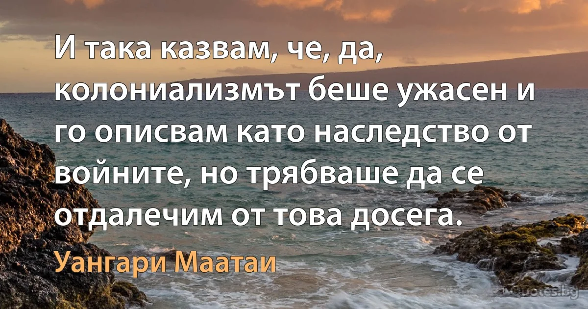 И така казвам, че, да, колониализмът беше ужасен и го описвам като наследство от войните, но трябваше да се отдалечим от това досега. (Уангари Маатаи)