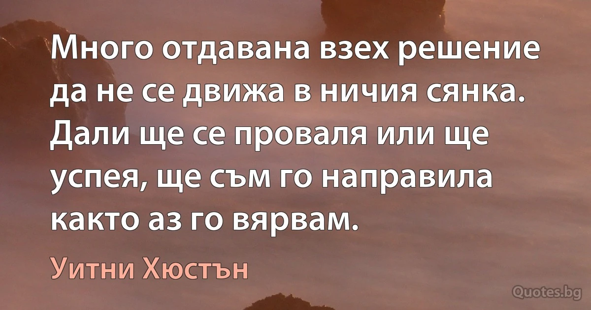 Много отдавана взех решение да не се движа в ничия сянка. Дали ще се проваля или ще успея, ще съм го направила както аз го вярвам. (Уитни Хюстън)