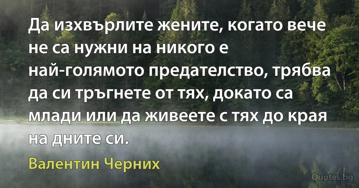 Да изхвърлите жените, когато вече не са нужни на никого е най-голямото предателство, трябва да си тръгнете от тях, докато са млади или да живеете с тях до края на дните си. (Валентин Черних)