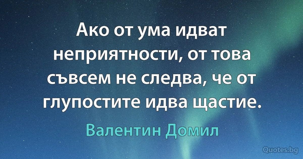 Ако от ума идват неприятности, от това съвсем не следва, че от глупостите идва щастие. (Валентин Домил)