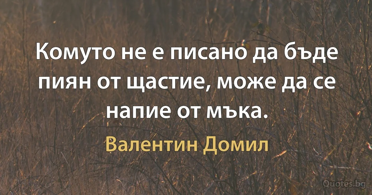 Комуто не е писано да бъде пиян от щастие, може да се напие от мъка. (Валентин Домил)