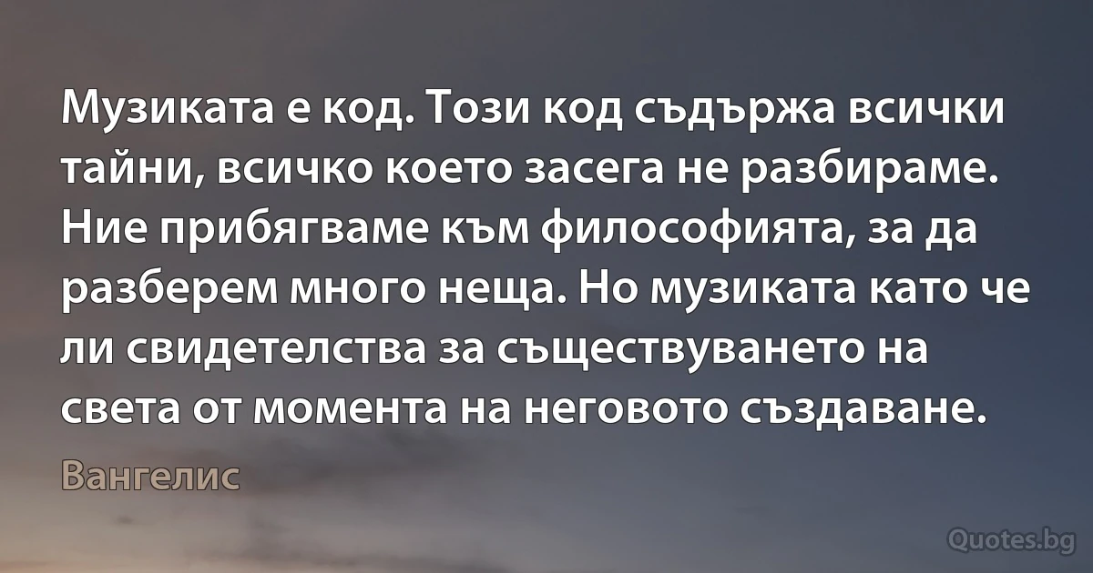 Музиката е код. Този код съдържа всички тайни, всичко което засега не разбираме. Ние прибягваме към философията, за да разберем много неща. Но музиката като че ли свидетелства за съществуването на света от момента на неговото създаване. (Вангелис)