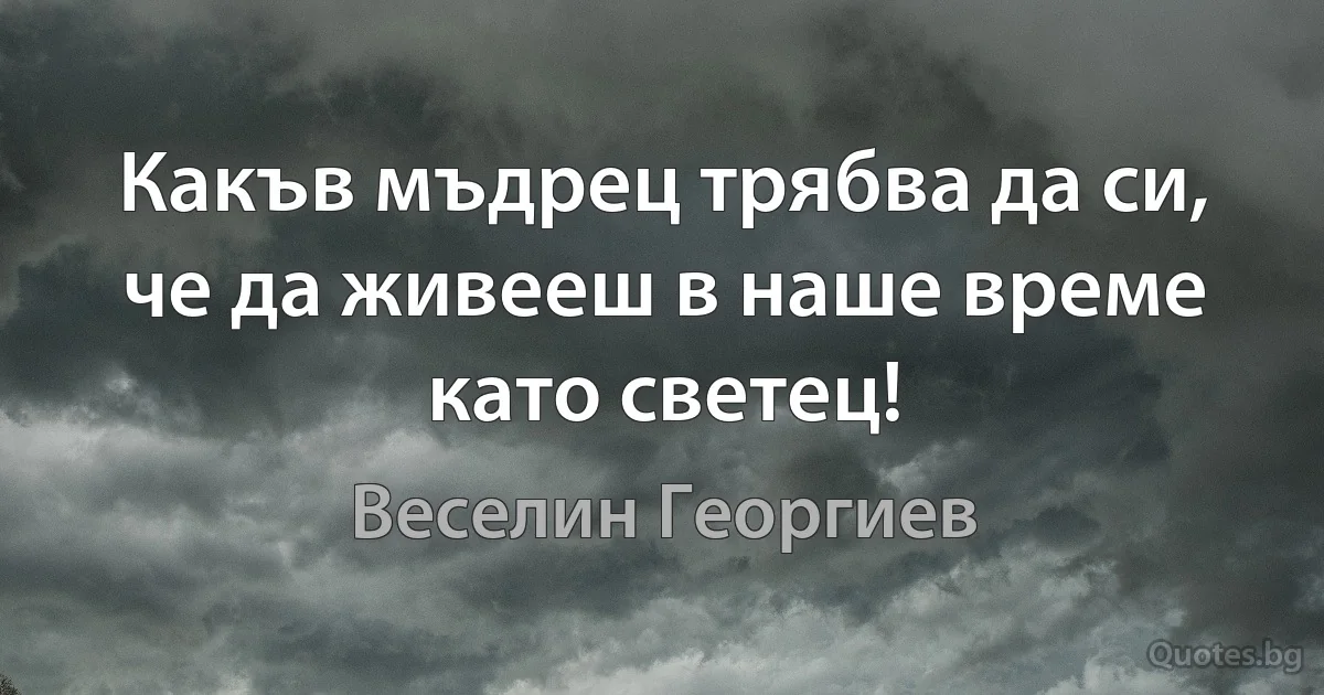 Какъв мъдрец трябва да си, че да живееш в наше време като светец! (Веселин Георгиев)