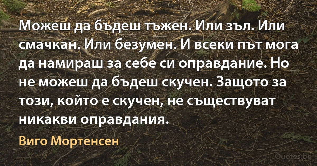 Можеш да бъдеш тъжен. Или зъл. Или смачкан. Или безумен. И всеки път мога да намираш за себе си оправдание. Но не можеш да бъдеш скучен. Защото за този, който е скучен, не съществуват никакви оправдания. (Виго Мортенсен)