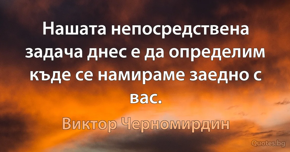 Нашата непосредствена задача днес е да определим къде се намираме заедно с вас. (Виктор Черномирдин)