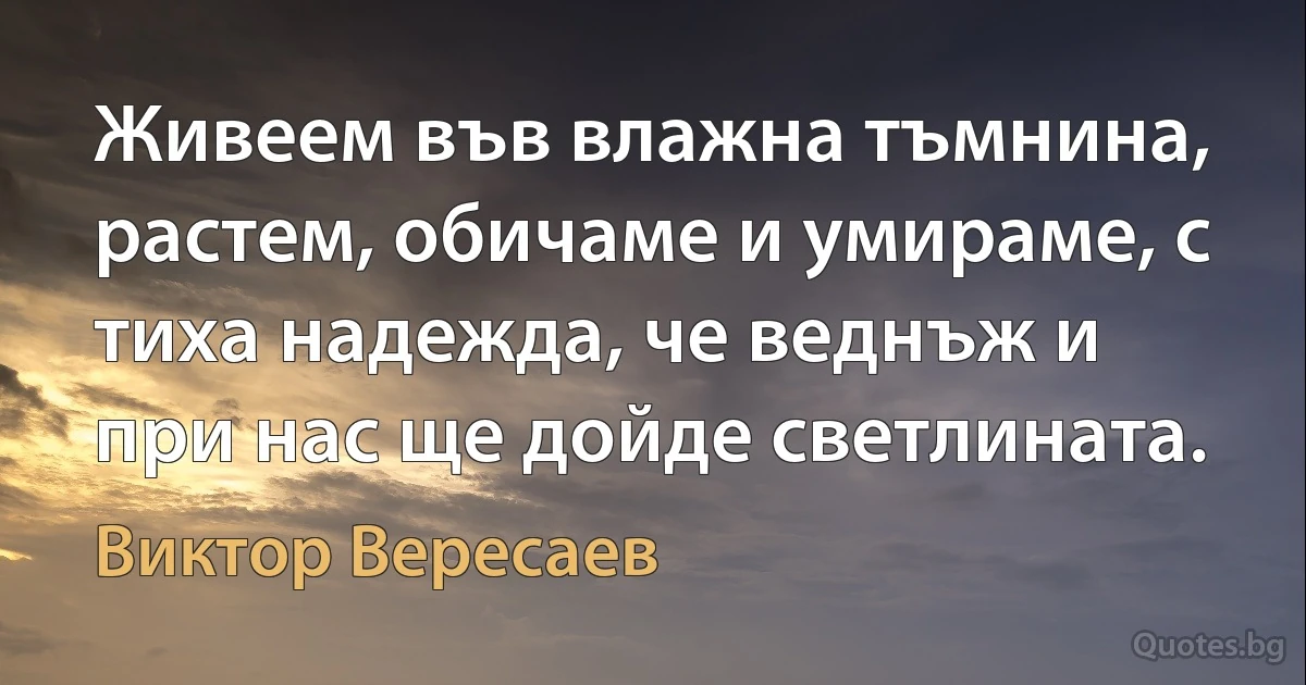 Живеем във влажна тъмнина, растем, обичаме и умираме, с тиха надежда, че веднъж и при нас ще дойде светлината. (Виктор Вересаев)