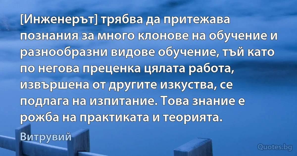 [Инженерът] трябва да притежава познания за много клонове на обучение и разнообразни видове обучение, тъй като по негова преценка цялата работа, извършена от другите изкуства, се подлага на изпитание. Това знание е рожба на практиката и теорията. (Витрувий)