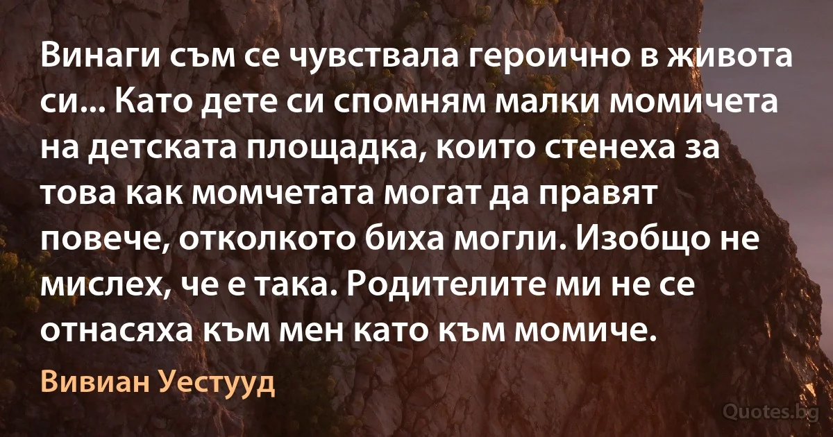 Винаги съм се чувствала героично в живота си... Като дете си спомням малки момичета на детската площадка, които стенеха за това как момчетата могат да правят повече, отколкото биха могли. Изобщо не мислех, че е така. Родителите ми не се отнасяха към мен като към момиче. (Вивиан Уестууд)