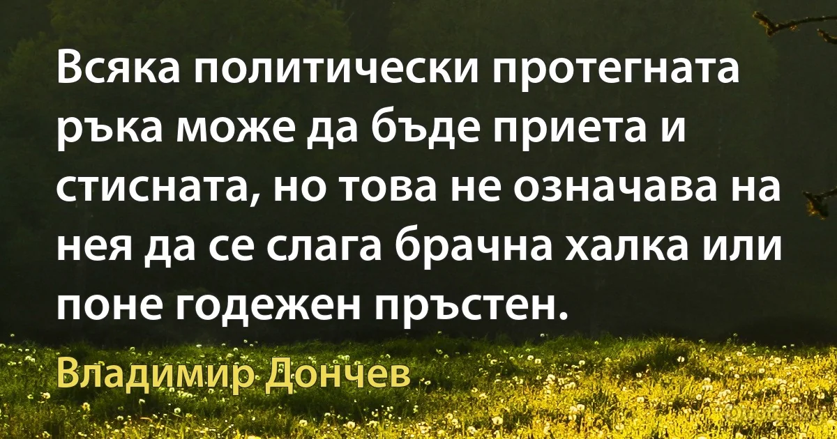 Всяка политически протегната ръка може да бъде приета и стисната, но това не означава на нея да се слага брачна халка или поне годежен пръстен. (Владимир Дончев)