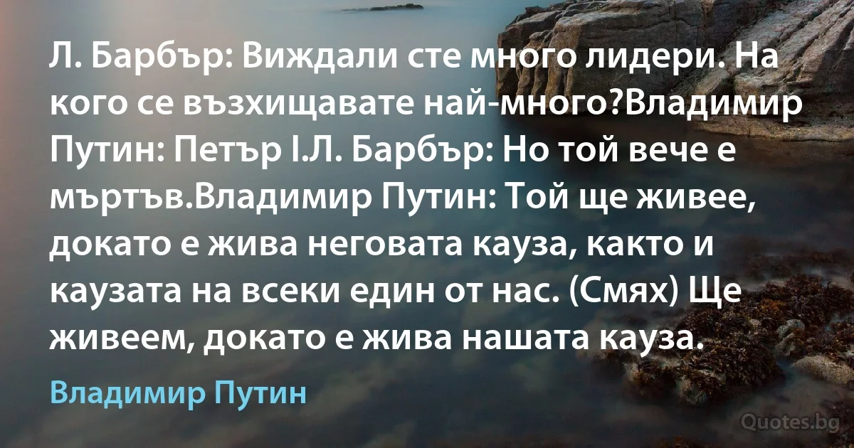 Л. Барбър: Виждали сте много лидери. На кого се възхищавате най-много?Владимир Путин: Петър I.Л. Барбър: Но той вече е мъртъв.Владимир Путин: Той ще живее, докато е жива неговата кауза, както и каузата на всеки един от нас. (Смях) Ще живеем, докато е жива нашата кауза. (Владимир Путин)