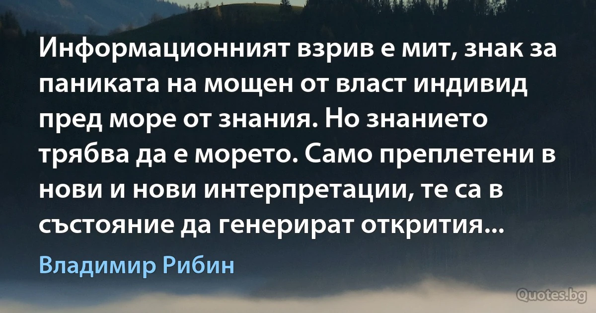 Информационният взрив е мит, знак за паниката на мощен от власт индивид пред море от знания. Но знанието трябва да е морето. Само преплетени в нови и нови интерпретации, те са в състояние да генерират открития... (Владимир Рибин)