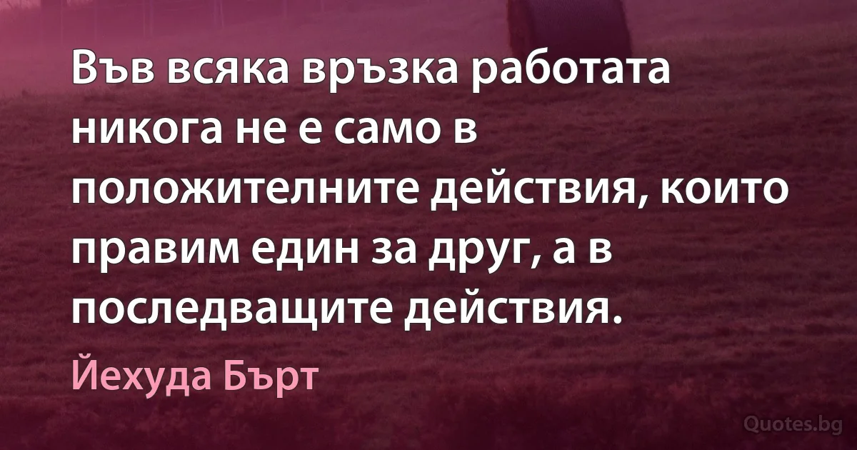 Във всяка връзка работата никога не е само в положителните действия, които правим един за друг, а в последващите действия. (Йехуда Бърт)