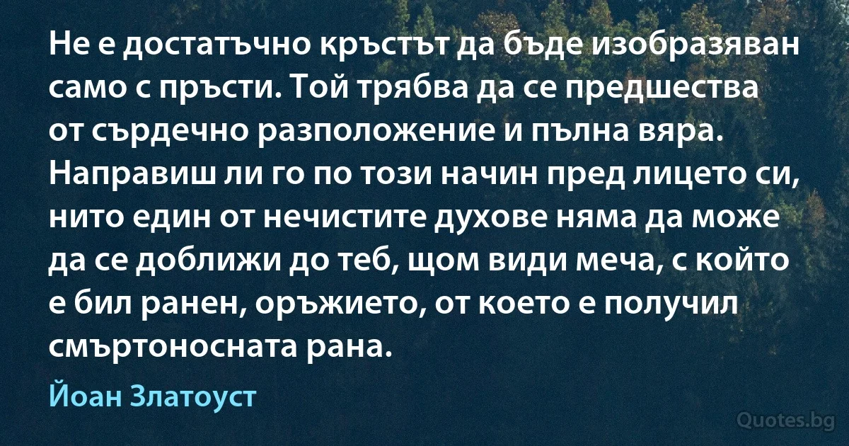 Не е достатъчно кръстът да бъде изобразяван само с пръсти. Той трябва да се предшества от сърдечно разположение и пълна вяра. Направиш ли го по този начин пред лицето си, нито един от нечистите духове няма да може да се доближи до теб, щом види меча, с който е бил ранен, оръжието, от което е получил смъртоносната рана. (Йоан Златоуст)