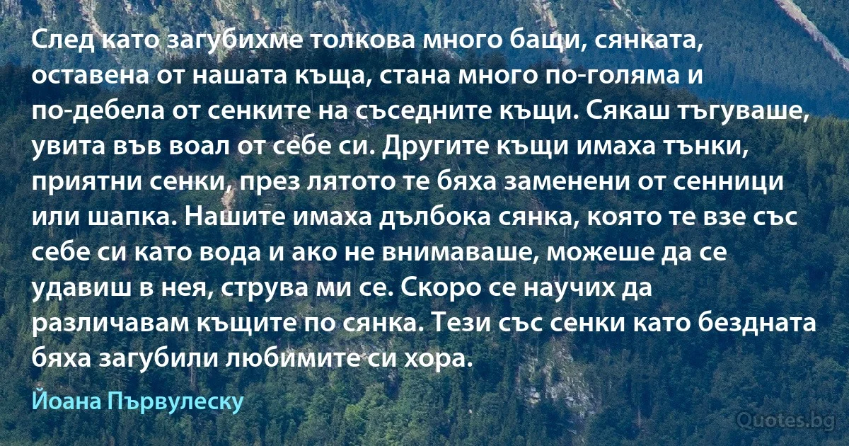 След като загубихме толкова много бащи, сянката, оставена от нашата къща, стана много по-голяма и по-дебела от сенките на съседните къщи. Сякаш тъгуваше, увита във воал от себе си. Другите къщи имаха тънки, приятни сенки, през лятото те бяха заменени от сенници или шапка. Нашите имаха дълбока сянка, която те взе със себе си като вода и ако не внимаваше, можеше да се удавиш в нея, струва ми се. Скоро се научих да различавам къщите по сянка. Тези със сенки като бездната бяха загубили любимите си хора. (Йоана Първулеску)