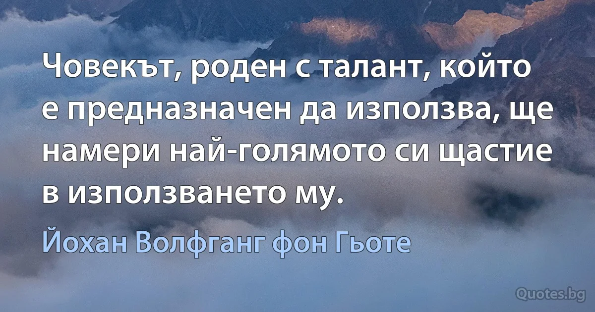 Човекът, роден с талант, който е предназначен да използва, ще намери най-голямото си щастие в използването му. (Йохан Волфганг фон Гьоте)