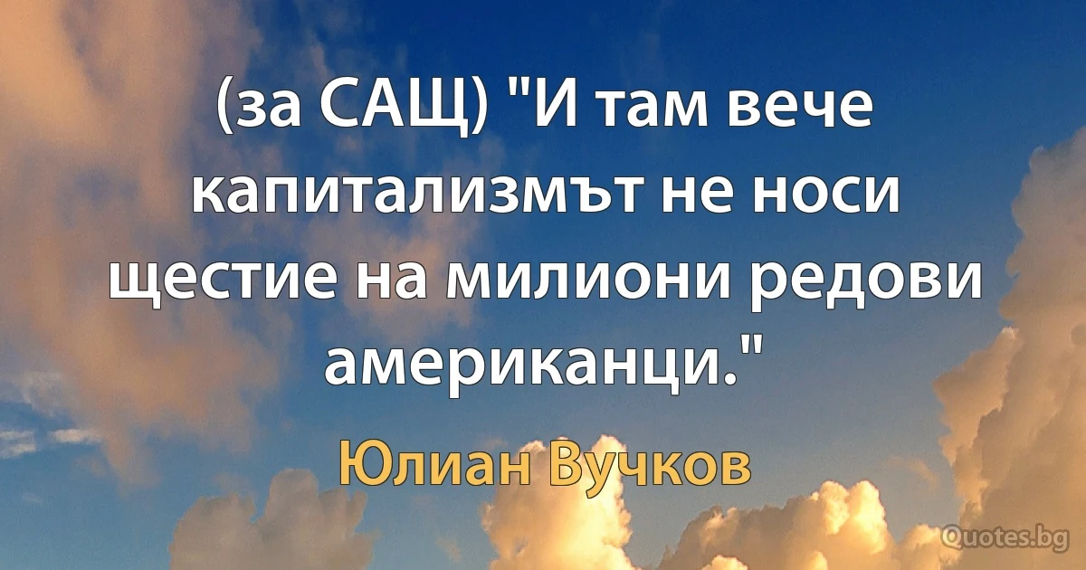 (за САЩ) "И там вече капитализмът не носи щестие на милиони редови американци." (Юлиан Вучков)