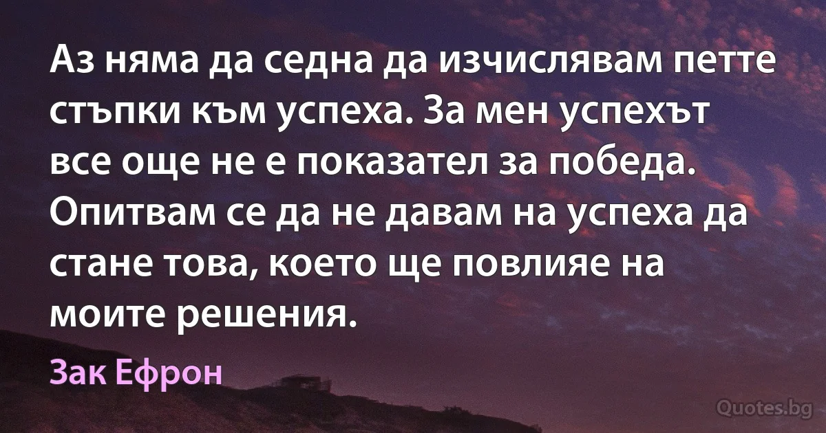 Аз няма да седна да изчислявам петте стъпки към успеха. За мен успехът все още не е показател за победа. Опитвам се да не давам на успеха да стане това, което ще повлияе на моите решения. (Зак Ефрон)