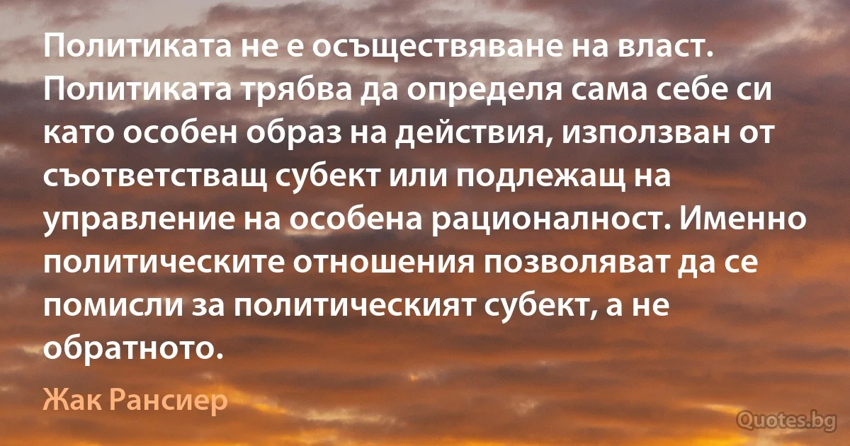 Политиката не е осъществяване на власт. Политиката трябва да определя сама себе си като особен образ на действия, използван от съответстващ субект или подлежащ на управление на особена рационалност. Именно политическите отношения позволяват да се помисли за политическият субект, а не обратното. (Жак Рансиер)