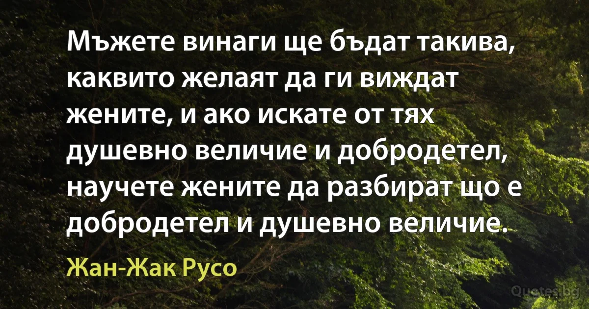 Мъжете винаги ще бъдат такива, каквито желаят да ги виждат жените, и ако искате от тях душевно величие и добродетел, научете жените да разбират що е добродетел и душевно величие. (Жан-Жак Русо)