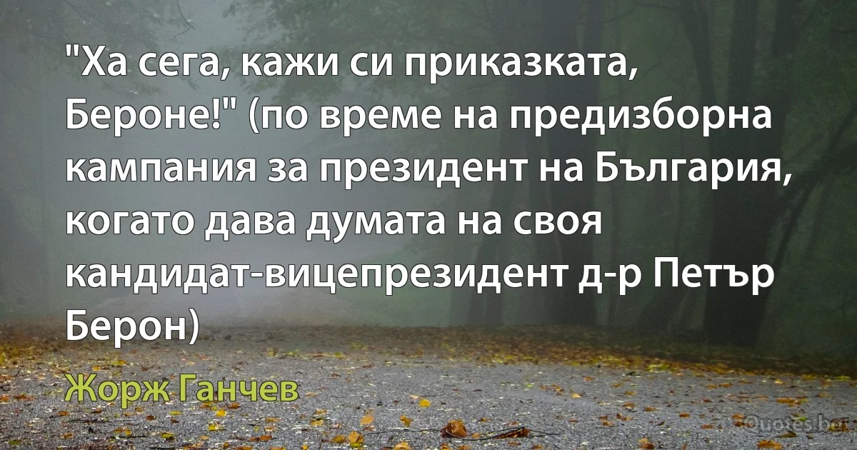 "Ха сега, кажи си приказката, Бероне!" (по време на предизборна кампания за президент на България, когато дава думата на своя кандидат-вицепрезидент д-р Петър Берон) (Жорж Ганчев)