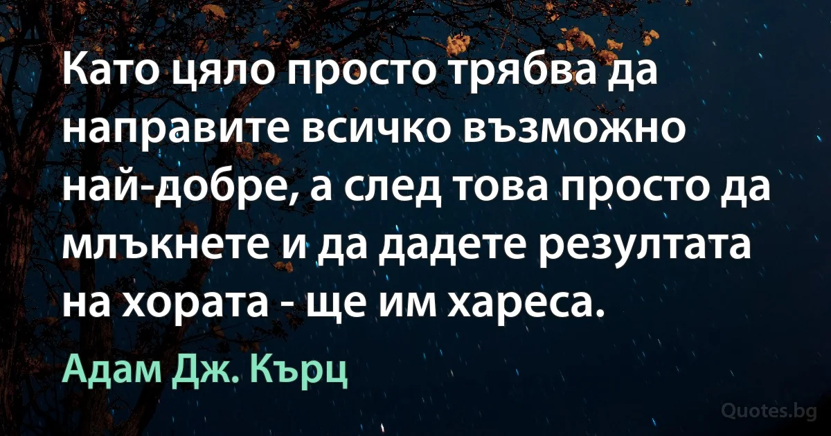 Като цяло просто трябва да направите всичко възможно най-добре, а след това просто да млъкнете и да дадете резултата на хората - ще им хареса. (Адам Дж. Кърц)