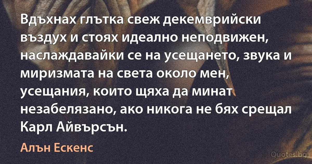 Вдъхнах глътка свеж декемврийски въздух и стоях идеално неподвижен, наслаждавайки се на усещането, звука и миризмата на света около мен, усещания, които щяха да минат незабелязано, ако никога не бях срещал Карл Айвърсън. (Алън Ескенс)