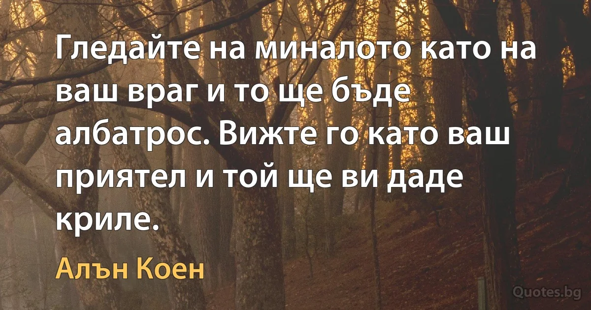 Гледайте на миналото като на ваш враг и то ще бъде албатрос. Вижте го като ваш приятел и той ще ви даде криле. (Алън Коен)