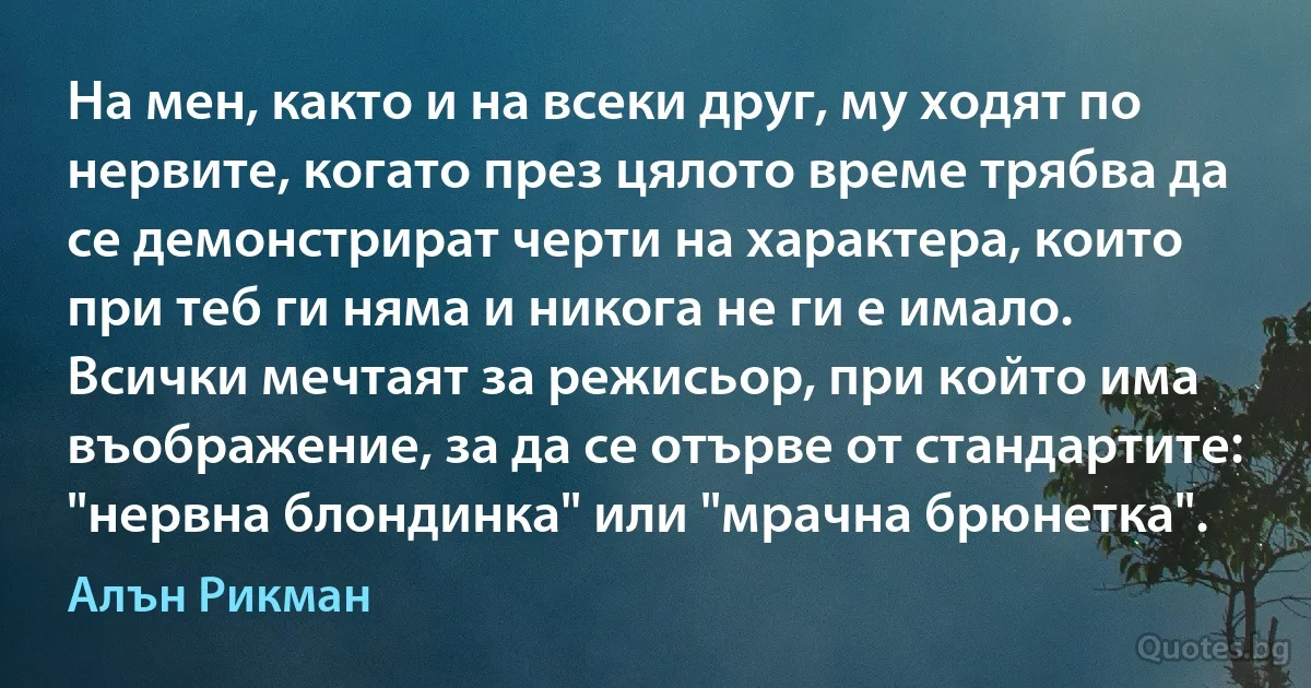 На мен, както и на всеки друг, му ходят по нервите, когато през цялото време трябва да се демонстрират черти на характера, които при теб ги няма и никога не ги е имало. Всички мечтаят за режисьор, при който има въображение, за да се отърве от стандартите: "нервна блондинка" или "мрачна брюнетка". (Алън Рикман)