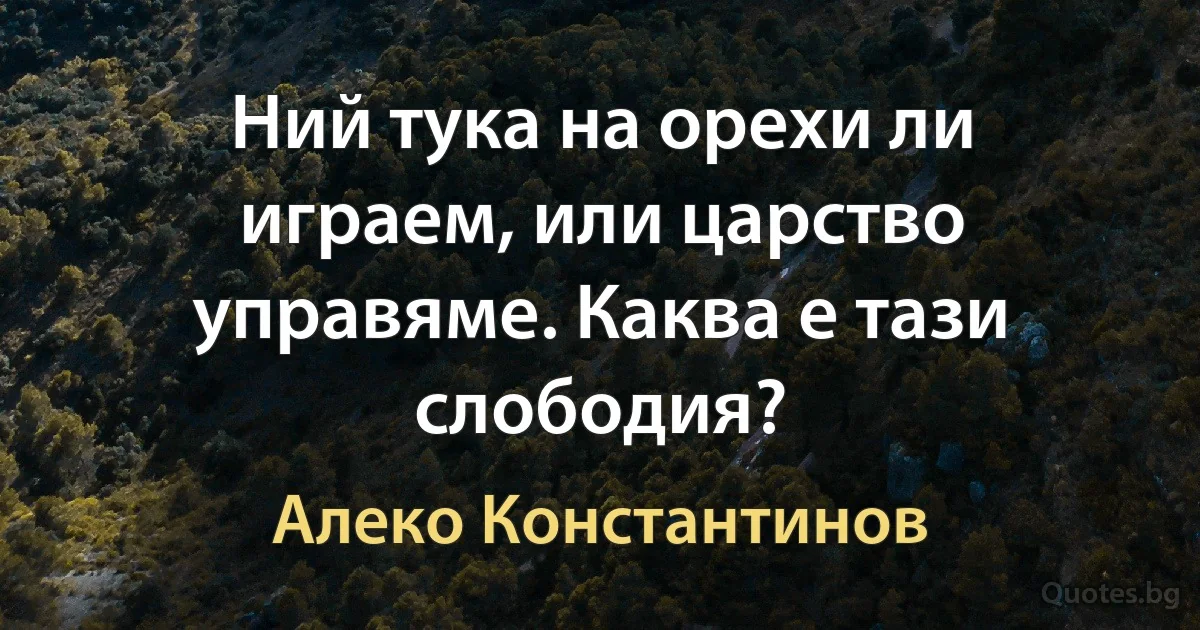 Ний тука на орехи ли играем, или царство управяме. Каква е тази слободия? (Алеко Константинов)