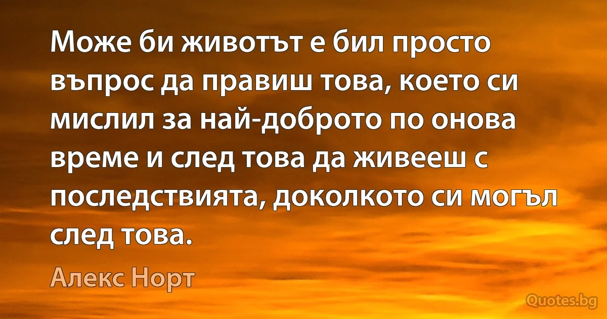 Може би животът е бил просто въпрос да правиш това, което си мислил за най-доброто по онова време и след това да живееш с последствията, доколкото си могъл след това. (Алекс Норт)