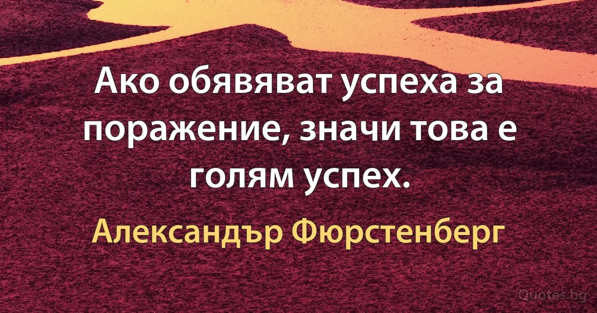 Ако обявяват успеха за поражение, значи това е голям успех. (Александър Фюрстенберг)