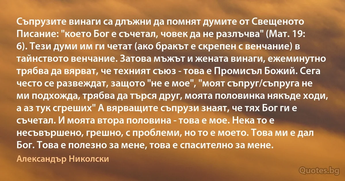 Съпрузите винаги са длъжни да помнят думите от Свещеното Писание: "което Бог е съчетал, човек да не разлъчва" (Мат. 19: 6). Тези думи им ги четат (ако бракът е скрепен с венчание) в тайнството венчание. Затова мъжът и жената винаги, ежеминутно трябва да вярват, че техният съюз - това е Промисъл Божий. Сега често се развеждат, защото "не е мое", "моят съпруг/съпруга не ми подхожда, трябва да търся друг, моята половинка някъде ходи, а аз тук сгреших" А вярващите съпрузи знаят, че тях Бог ги е съчетал. И моята втора половина - това е мое. Нека то е несъвършено, грешно, с проблеми, но то е моето. Това ми е дал Бог. Това е полезно за мене, това е спасително за мене. (Александър Николски)