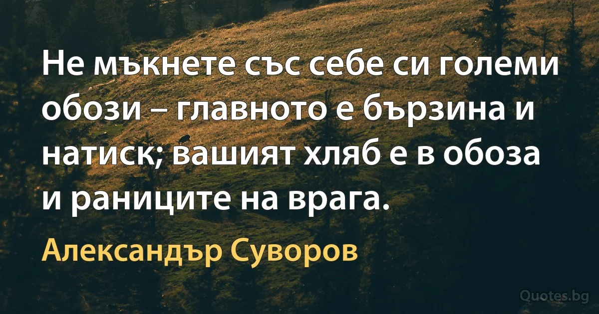 Не мъкнете със себе си големи обози – главното е бързина и натиск; вашият хляб е в обоза и раниците на врага. (Александър Суворов)