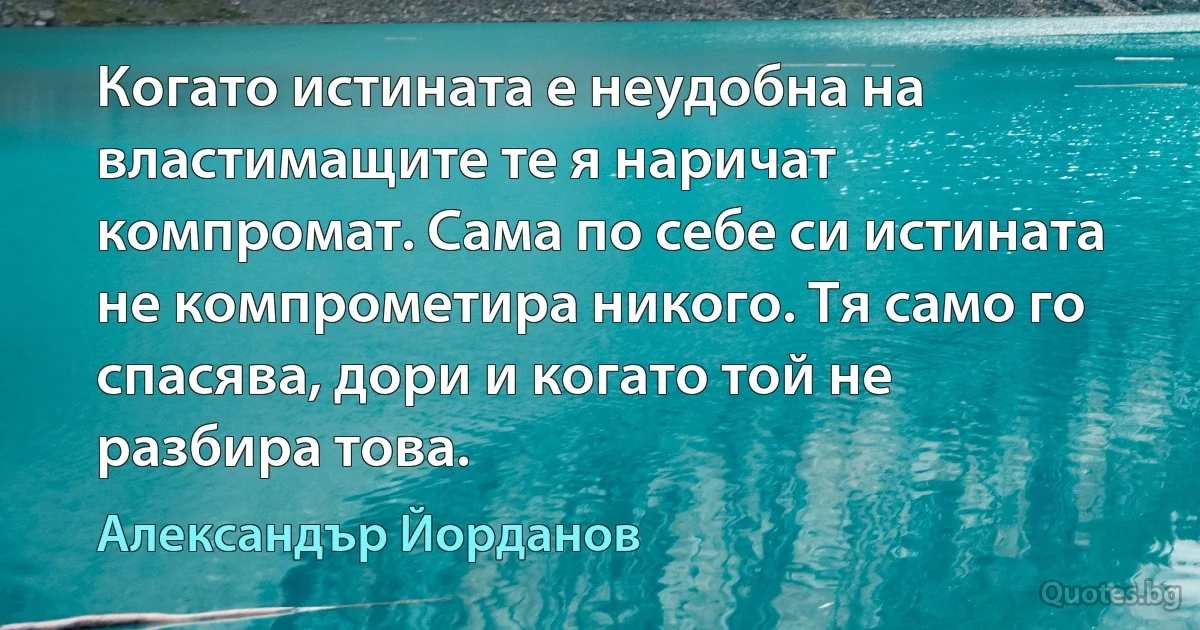 Когато истината е неудобна на властимащите те я наричат компромат. Сама по себе си истината не компрометира никого. Тя само го спасява, дори и когато той не разбира това. (Александър Йорданов)