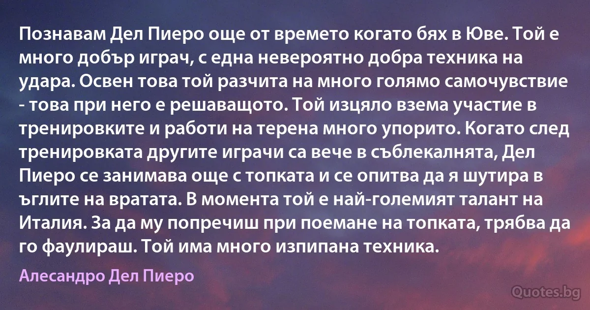 Познавам Дел Пиеро още от времето когато бях в Юве. Той е много добър играч, с една невероятно добра техника на удара. Освен това той разчита на много голямо самочувствие - това при него е решаващото. Той изцяло взема участие в тренировките и работи на терена много упорито. Когато след тренировката другите играчи са вече в съблекалнята, Дел Пиеро се занимава още с топката и се опитва да я шутира в ъглите на вратата. В момента той е най-големият талант на Италия. За да му попречиш при поемане на топката, трябва да го фаулираш. Той има много изпипана техника. (Алесандро Дел Пиеро)