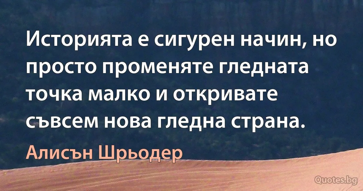 Историята е сигурен начин, но просто променяте гледната точка малко и откривате съвсем нова гледна страна. (Алисън Шрьодер)