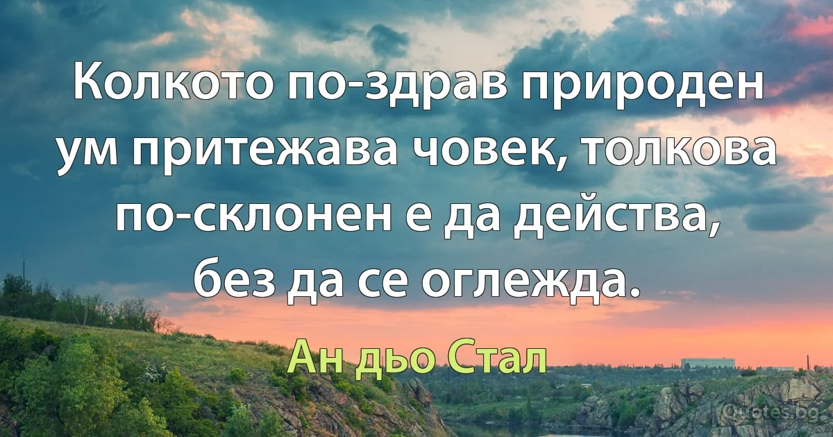 Колкото по-здрав природен ум притежава човек, толкова по-склонен е да действа, без да се оглежда. (Ан дьо Стал)