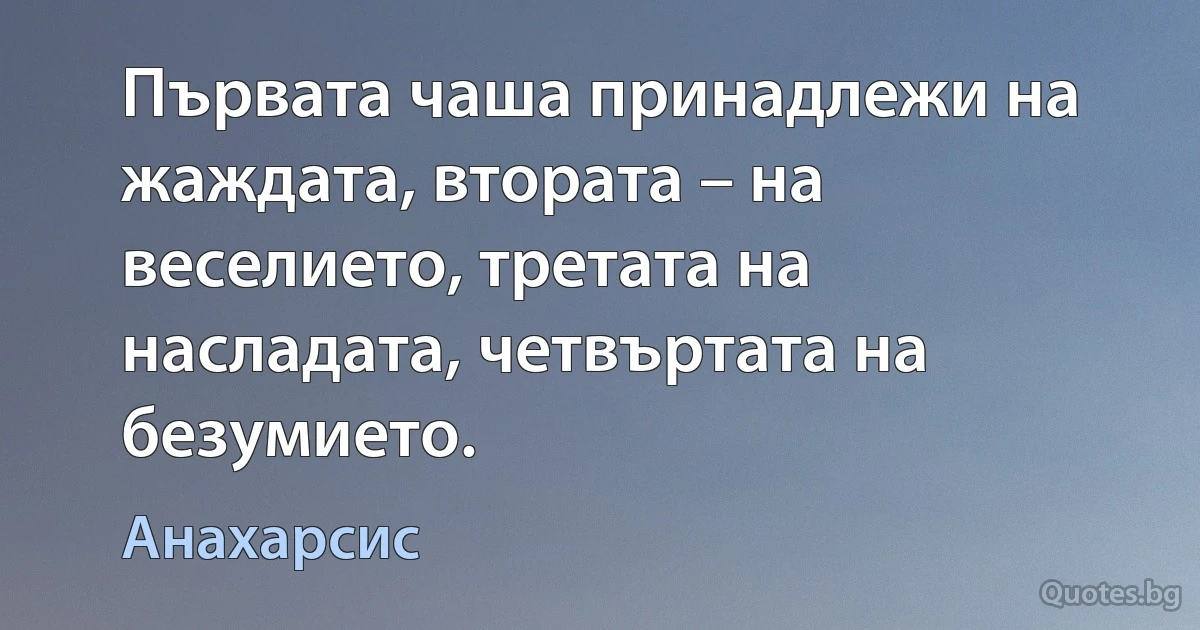 Първата чаша принадлежи на жаждата, втората – на веселието, третата на насладата, четвъртата на безумието. (Анахарсис)