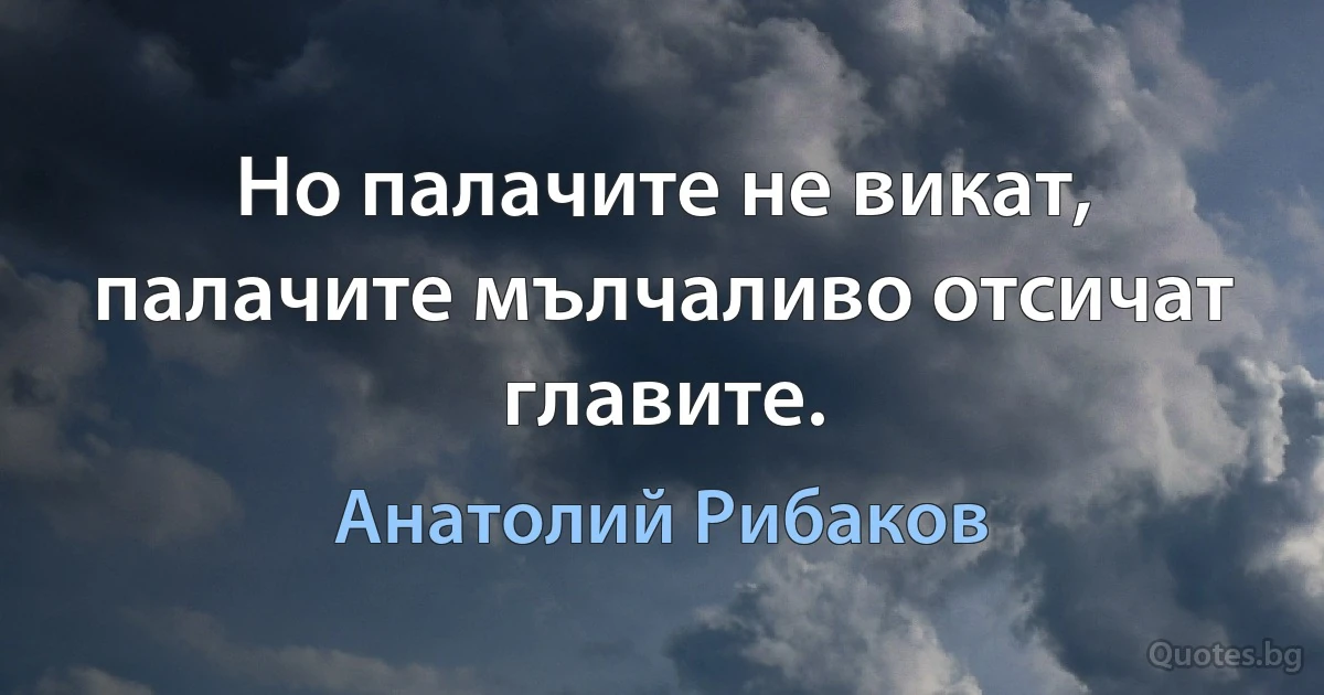 Но палачите не викат, палачите мълчаливо отсичат главите. (Анатолий Рибаков)