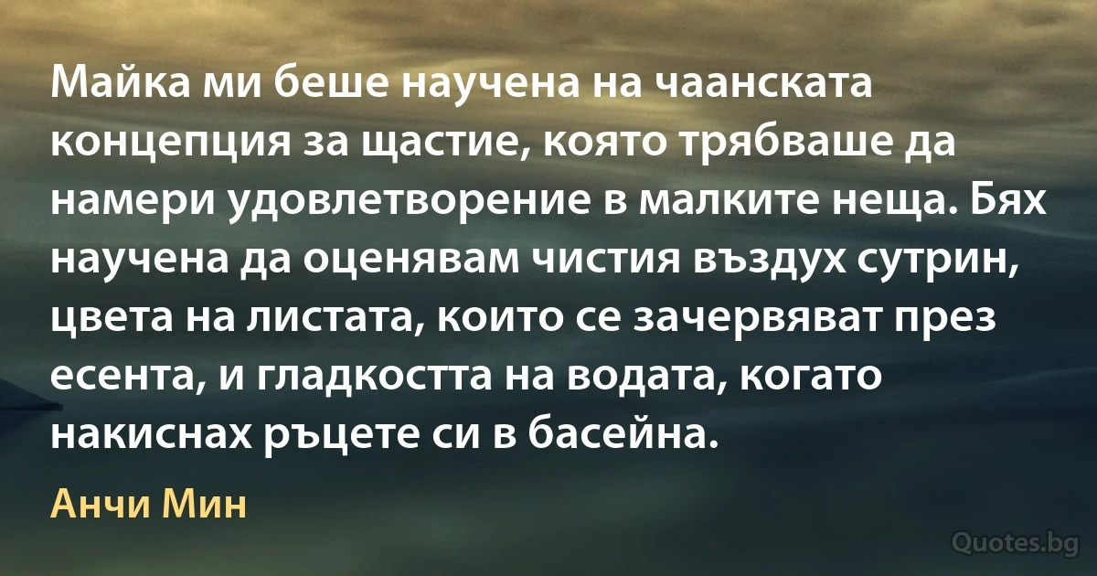 Майка ми беше научена на чаанската концепция за щастие, която трябваше да намери удовлетворение в малките неща. Бях научена да оценявам чистия въздух сутрин, цвета на листата, които се зачервяват през есента, и гладкостта на водата, когато накиснах ръцете си в басейна. (Анчи Мин)