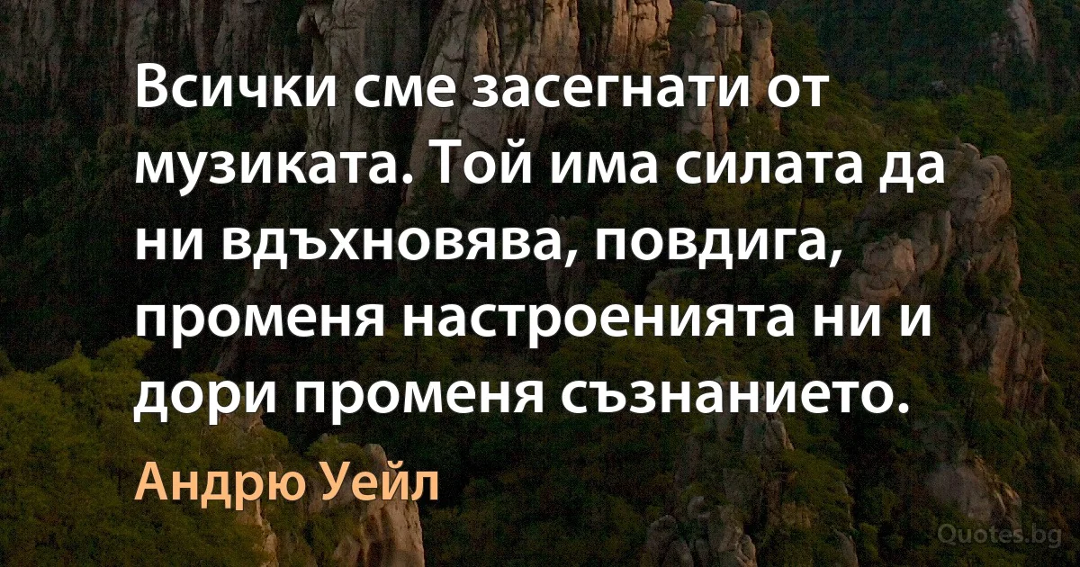 Всички сме засегнати от музиката. Той има силата да ни вдъхновява, повдига, променя настроенията ни и дори променя съзнанието. (Андрю Уейл)