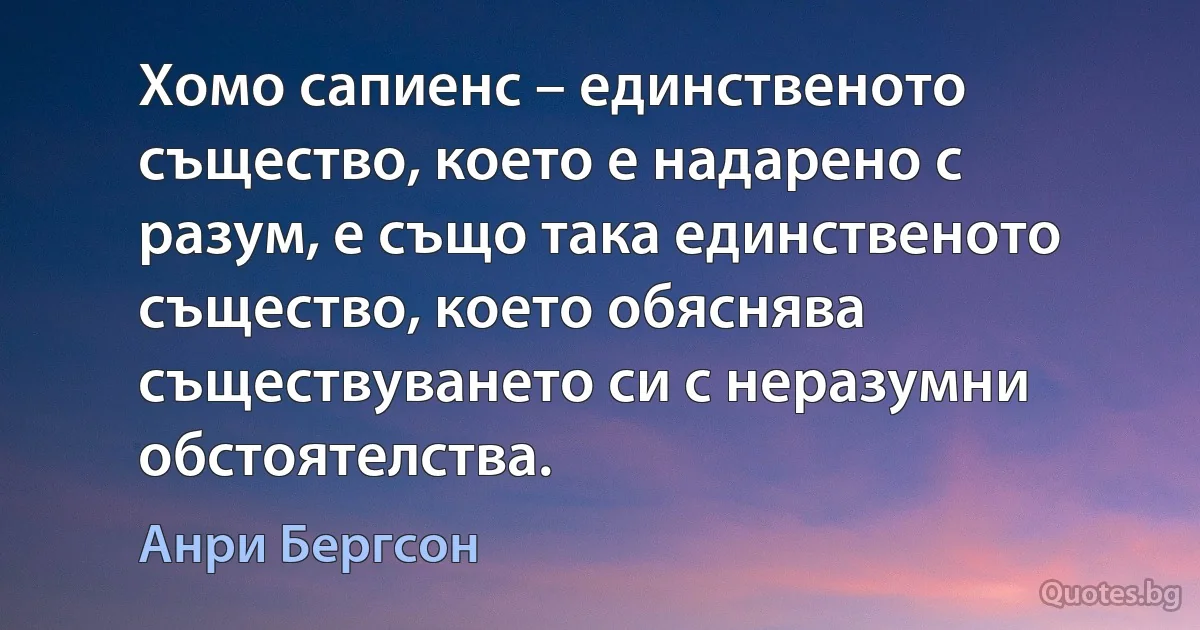 Хомо сапиенс – единственото същество, което е надарено с разум, е също така единственото същество, което обяснява съществуването си с неразумни обстоятелства. (Анри Бергсон)