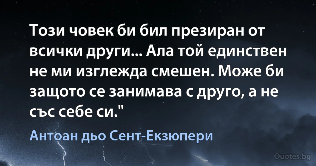 Този човек би бил презиран от всички други... Ала той единствен не ми изглежда смешен. Може би защото се занимава с друго, а не със себе си." (Антоан дьо Сент-Екзюпери)