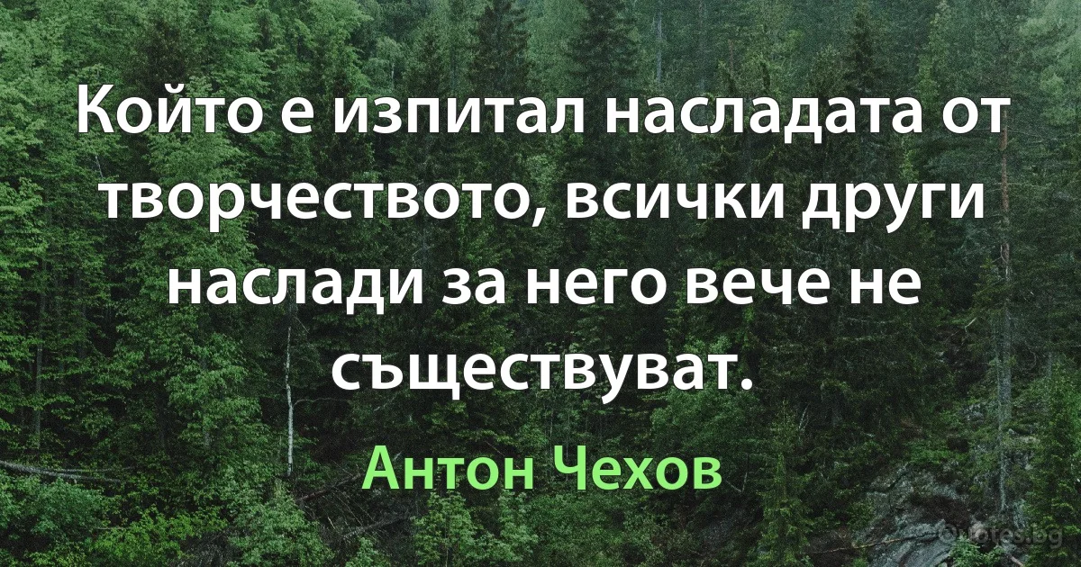 Който е изпитал насладата от творчеството, всички други наслади за него вече не съществуват. (Антон Чехов)