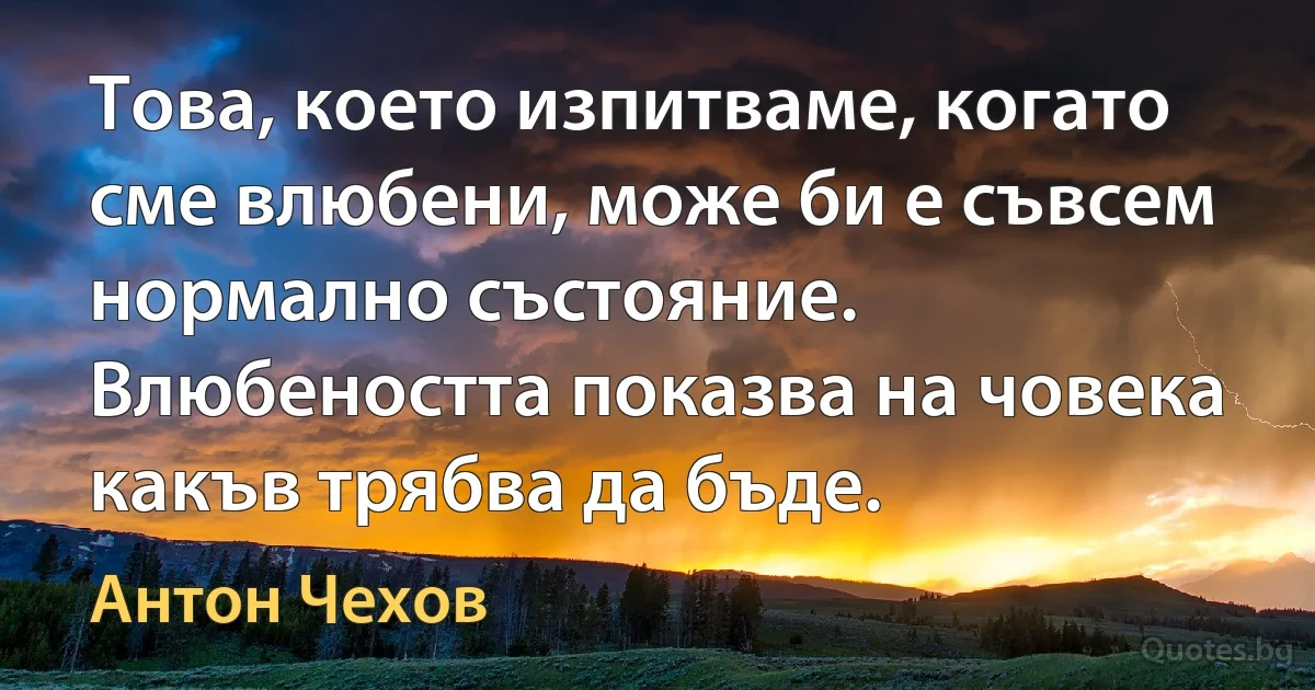 Това, което изпитваме, когато сме влюбени, може би е съвсем нормално състояние. Влюбеността показва на човека какъв трябва да бъде. (Антон Чехов)