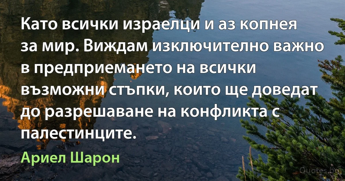 Като всички израелци и аз копнея за мир. Виждам изключително важно в предприемането на всички възможни стъпки, които ще доведат до разрешаване на конфликта с палестинците. (Ариел Шарон)